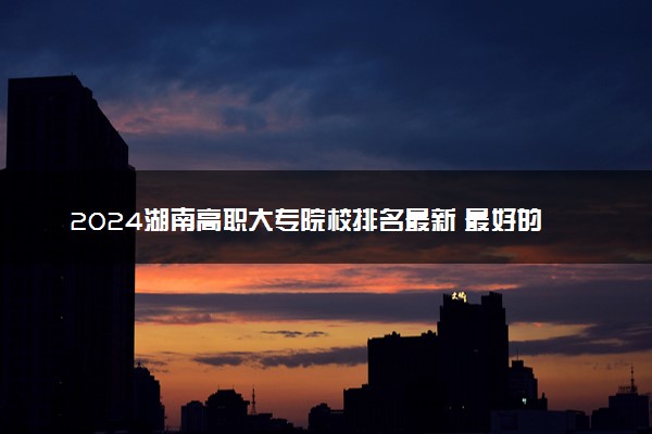 2024湖南高职大专院校排名最新 最好的十大专科学校