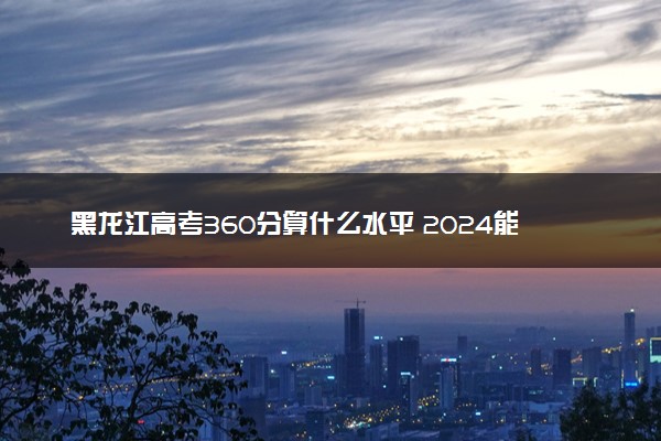 黑龙江高考360分算什么水平 2024能上哪些大学