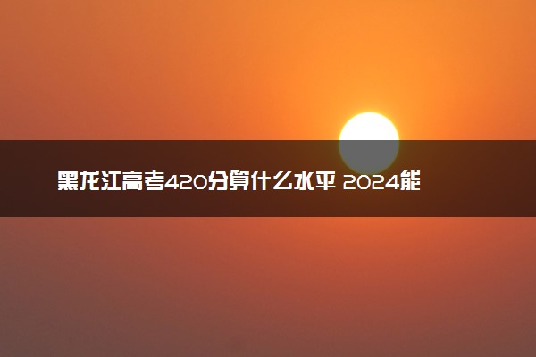黑龙江高考420分算什么水平 2024能上哪些大学