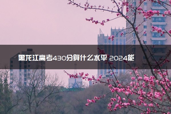 黑龙江高考430分算什么水平 2024能上哪些大学