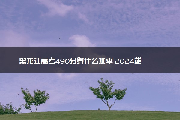 黑龙江高考490分算什么水平 2024能上哪些大学