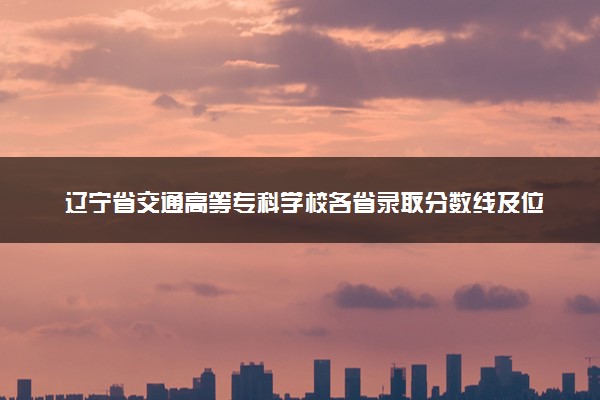 辽宁省交通高等专科学校各省录取分数线及位次 投档最低分是多少(2024年高考参考)