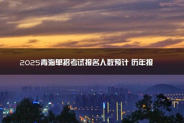 2025青海单招考试报名人数预计 历年报考人数汇总