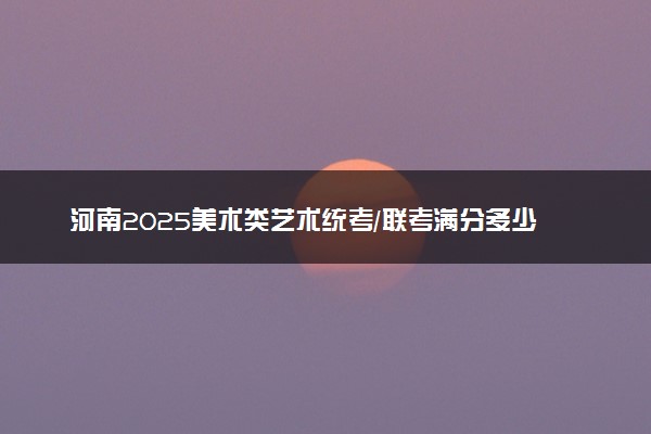 河南2025美术类艺术统考/联考满分多少 各科分值是多少