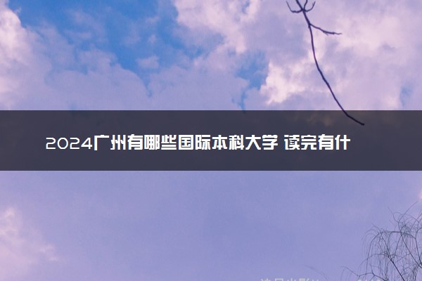 2024广州有哪些国际本科大学 读完有什么用
