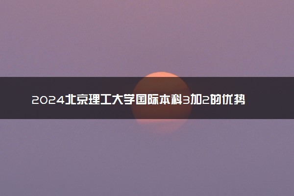 2024北京理工大学国际本科3加2的优势是什么 含金量高吗