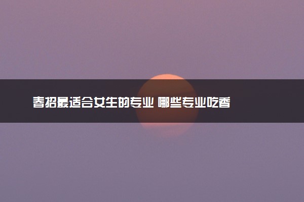 春招最适合女生的专业 哪些专业吃香