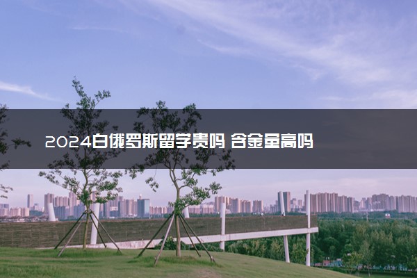 2024白俄罗斯留学贵吗 含金量高吗