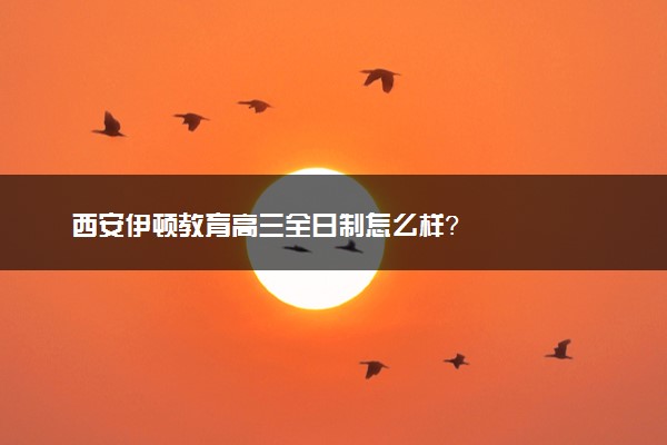 西安伊顿教育高三全日制怎么样？