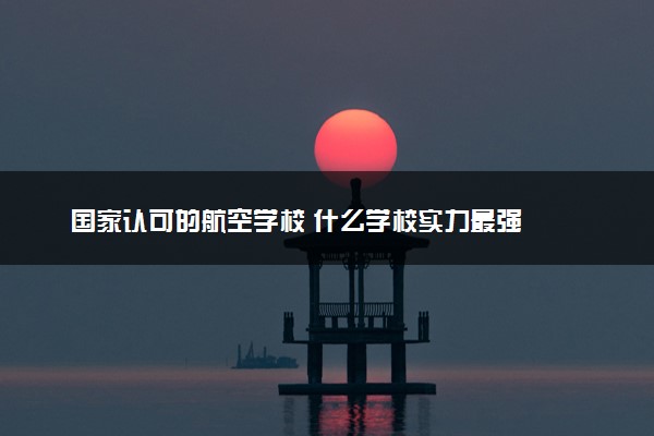国家认可的航空学校 什么学校实力最强