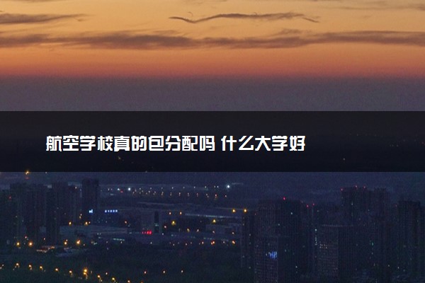 航空学校真的包分配吗 什么大学好