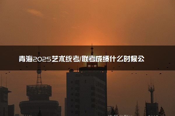 青海2025艺术统考/联考成绩什么时候公布 哪天查分