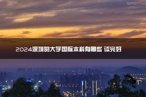 2024深圳的大学国际本科有哪些 读完好就业吗