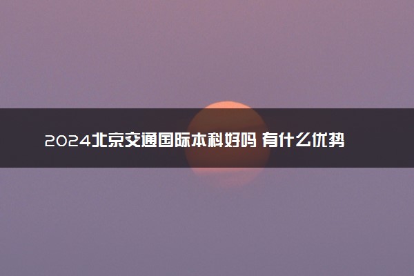 2024北京交通国际本科好吗 有什么优势