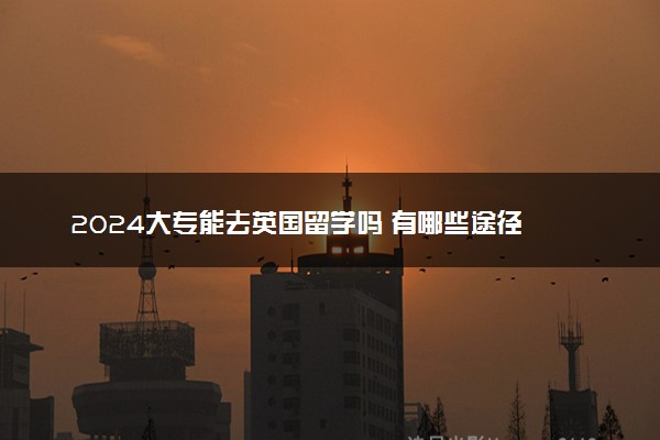 2024大专能去英国留学吗 有哪些途径