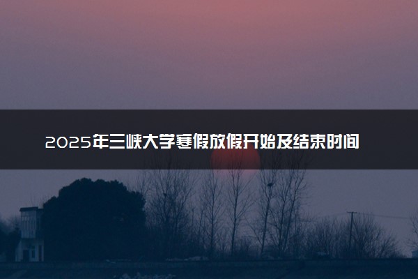 2025年三峡大学寒假放假开始及结束时间 几号开学