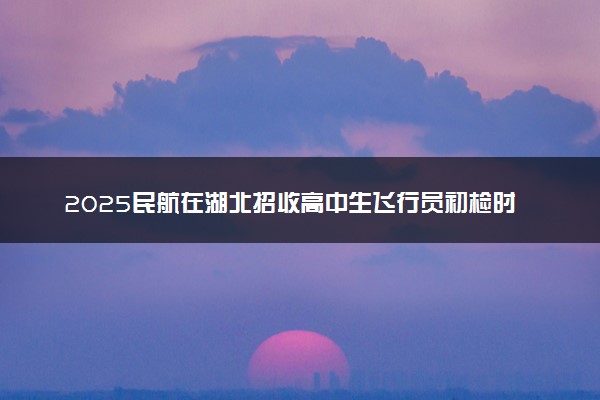 2025民航在湖北招收高中生飞行员初检时间 哪天开始