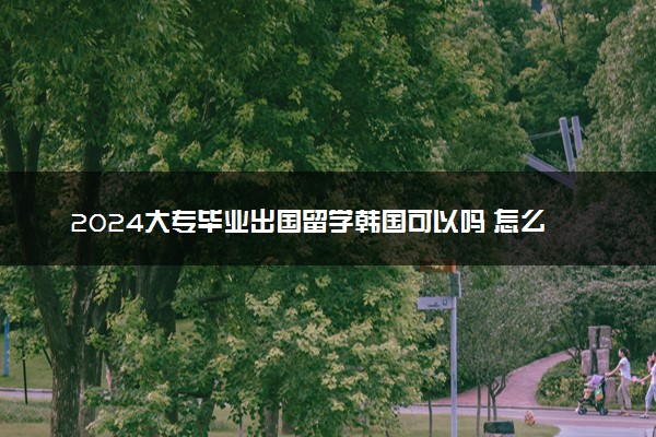 2024大专毕业出国留学韩国可以吗 怎么申请