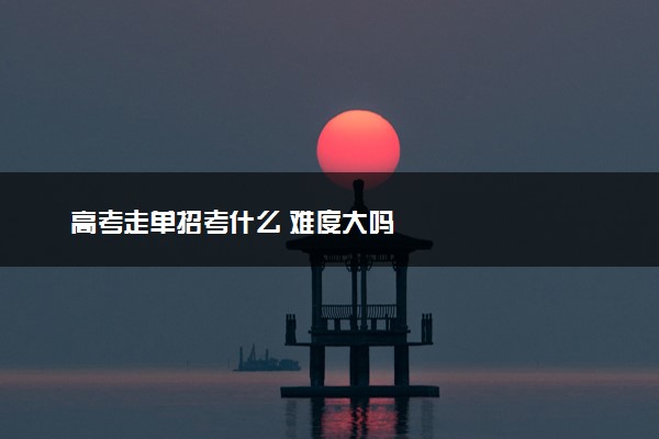 高考走单招考什么 难度大吗