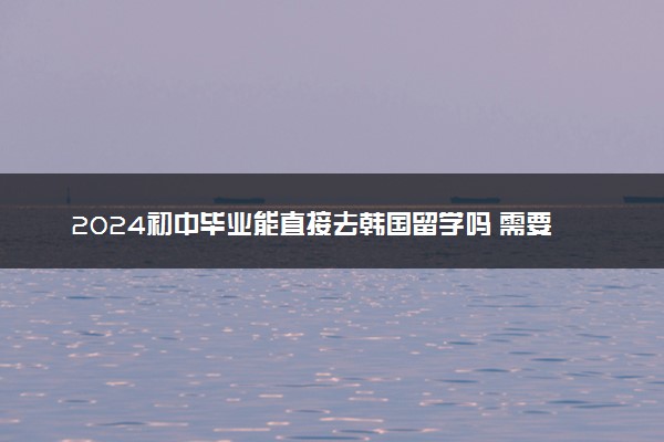 2024初中毕业能直接去韩国留学吗 需要什么条件