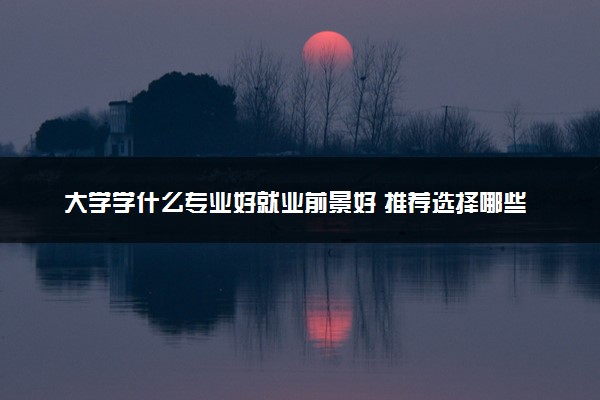 大学学什么专业好就业前景好 推荐选择哪些专业