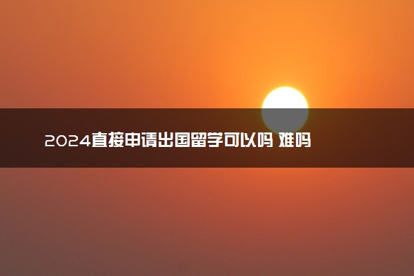 2024直接申请出国留学可以吗 难吗