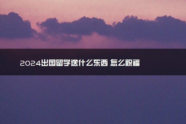 2024出国留学送什么东西 怎么祝福