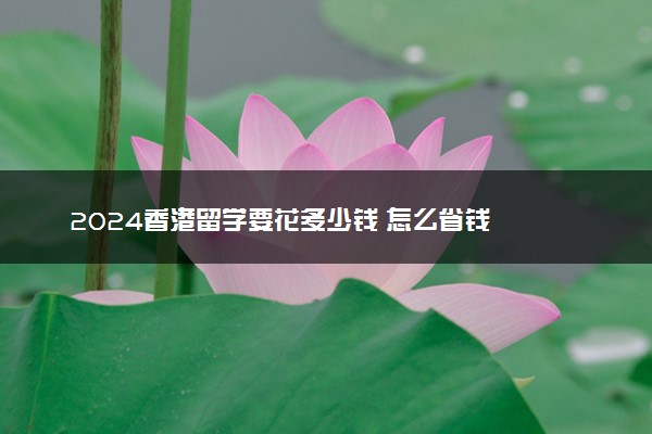 2024香港留学要花多少钱 怎么省钱