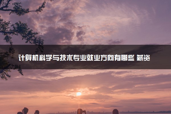 计算机科学与技术专业就业方向有哪些 薪资待遇如何