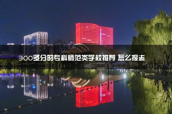 300多分的专科师范类学校推荐 怎么报志愿