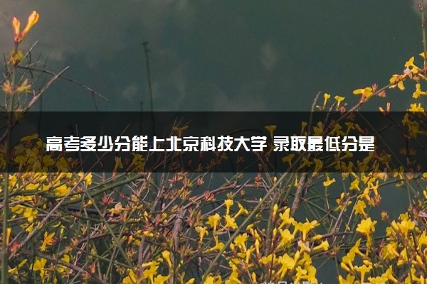 高考多少分能上北京科技大学 录取最低分是多少（2025参考）