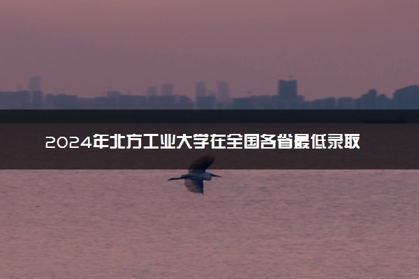 2024年北方工业大学在全国各省最低录取分数线