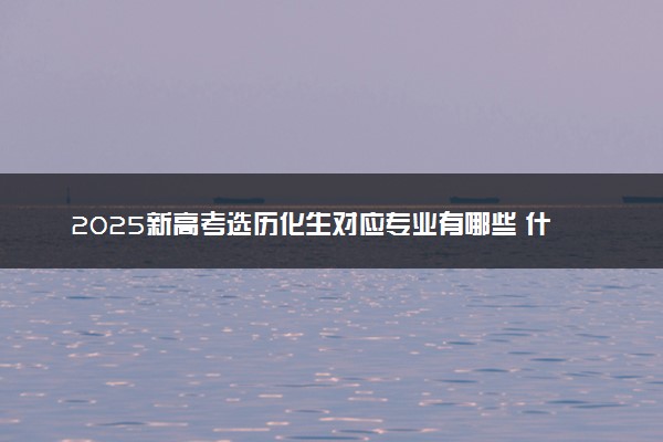 2025新高考选历化生对应专业有哪些 什么专业好就业
