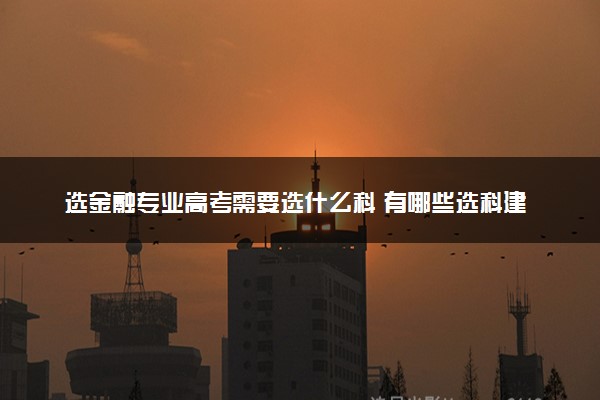 选金融专业高考需要选什么科 有哪些选科建议