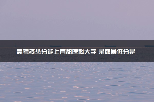 高考多少分能上首都医科大学 录取最低分是多少（2025参考）