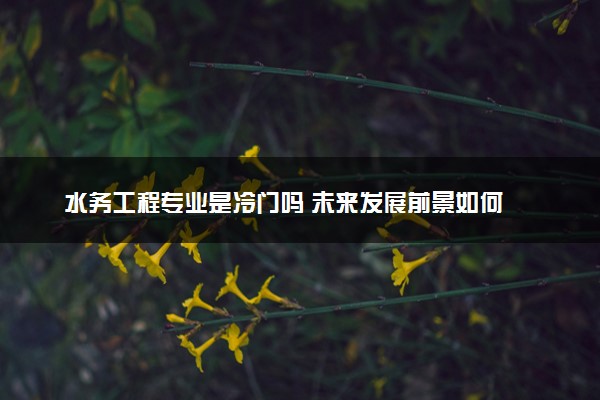 水务工程专业是冷门吗 未来发展前景如何