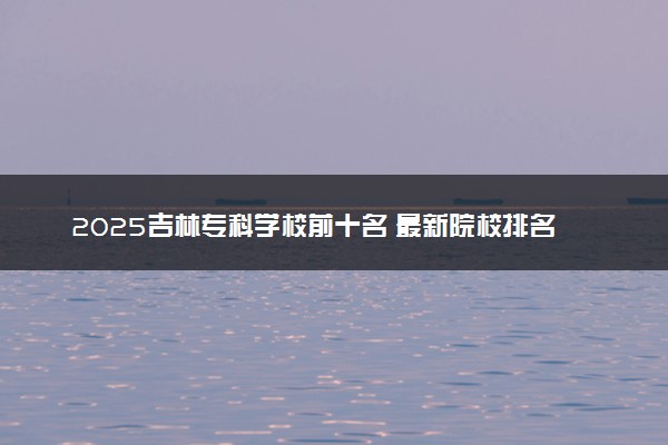 2025吉林专科学校前十名 最新院校排名一览表