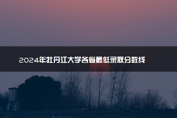 2024年牡丹江大学各省最低录取分数线