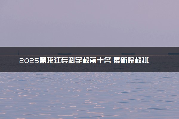 2025黑龙江专科学校前十名 最新院校排名一览表