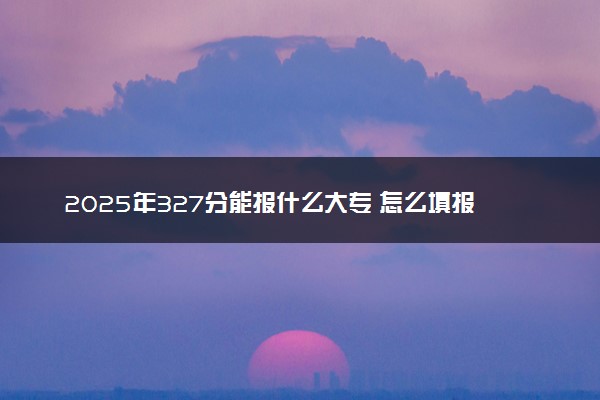 2025年327分能报什么大专 怎么填报志愿