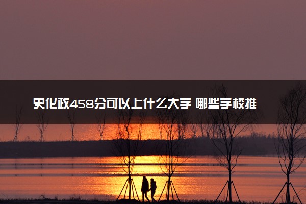 史化政458分可以上什么大学 哪些学校推荐报考