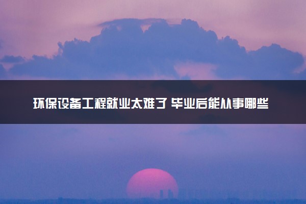 环保设备工程就业太难了 毕业后能从事哪些工作