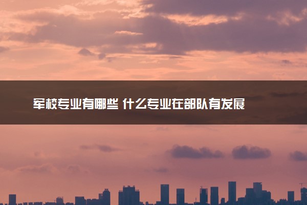 军校专业有哪些 什么专业在部队有发展
