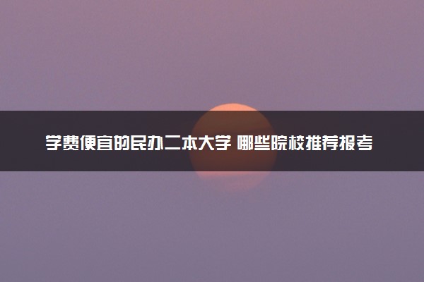 学费便宜的民办二本大学 哪些院校推荐报考