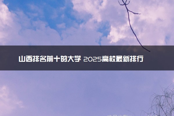 山西排名前十的大学 2025高校最新排行榜