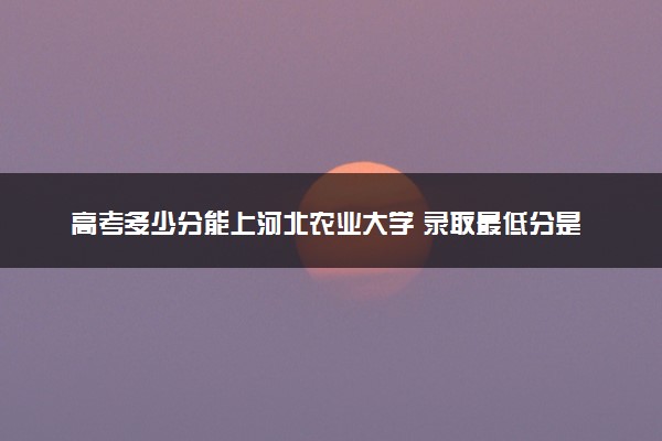 高考多少分能上河北农业大学 录取最低分是多少（2025参考）