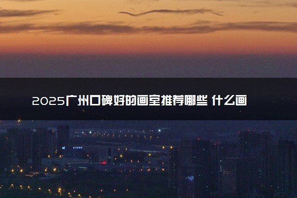 2025广州口碑好的画室推荐哪些 什么画室教学成绩出众