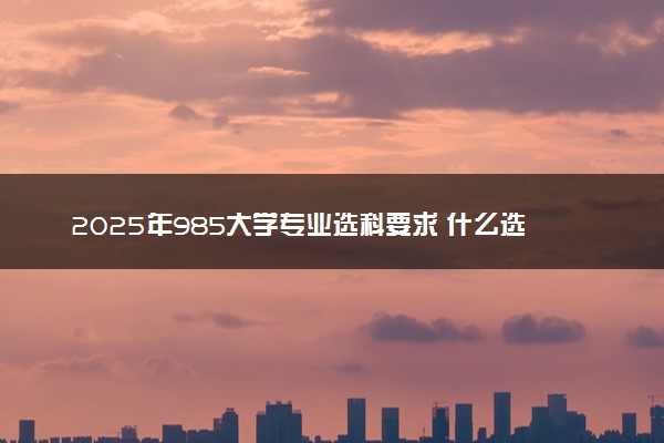 2025年985大学专业选科要求 什么选科组合覆盖率高