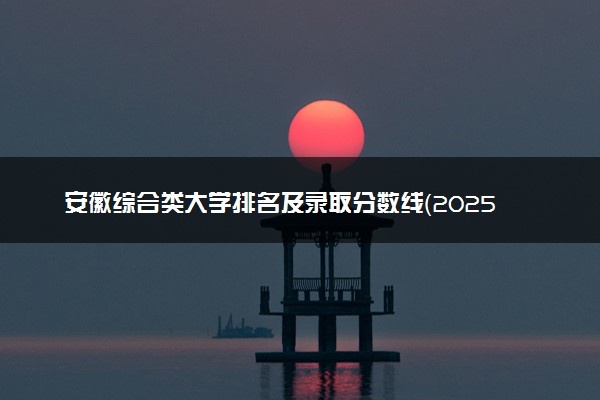安徽综合类大学排名及录取分数线（2025年参考）