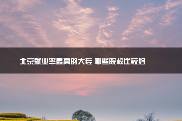 北京就业率最高的大专 哪些院校比较好